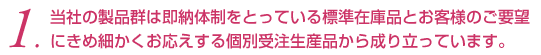 当社の製品群は即納体制をとっている標準在庫品とお客様のご要望にきめ細かくお応えする個別受注生産品から成り立っています。